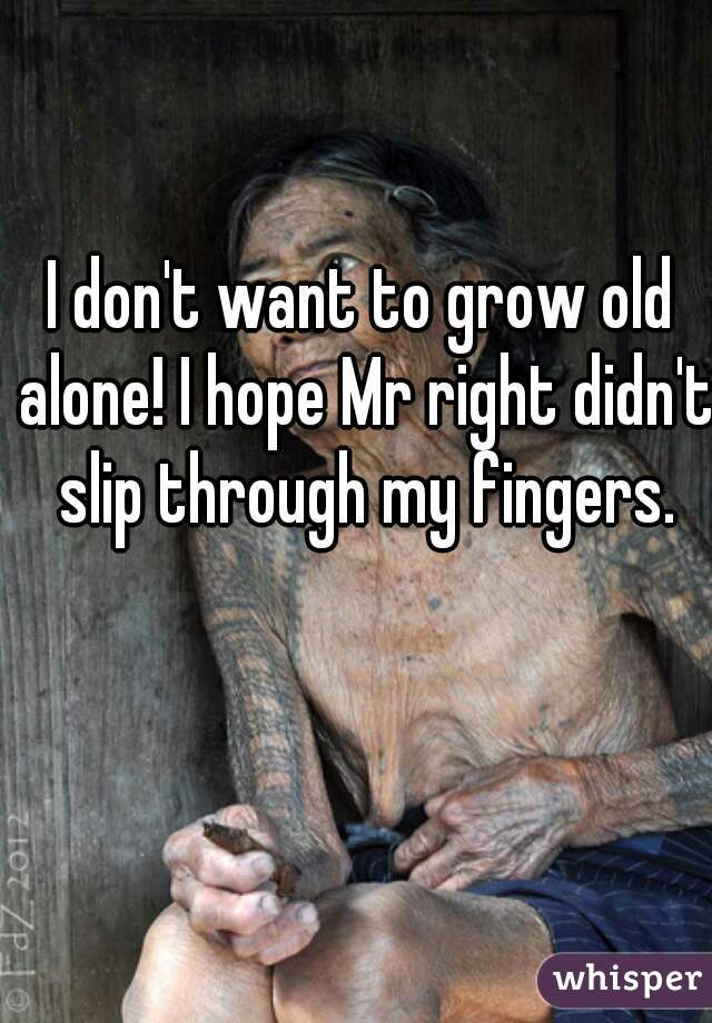 I don't want to grow old alone! I hope Mr right didn't slip through my fingers.