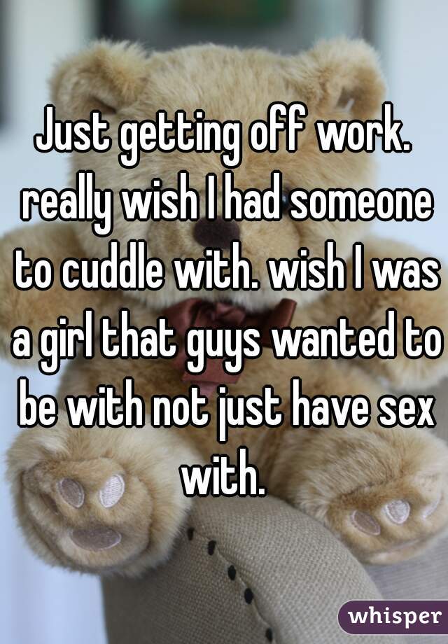 Just getting off work. really wish I had someone to cuddle with. wish I was a girl that guys wanted to be with not just have sex with. 