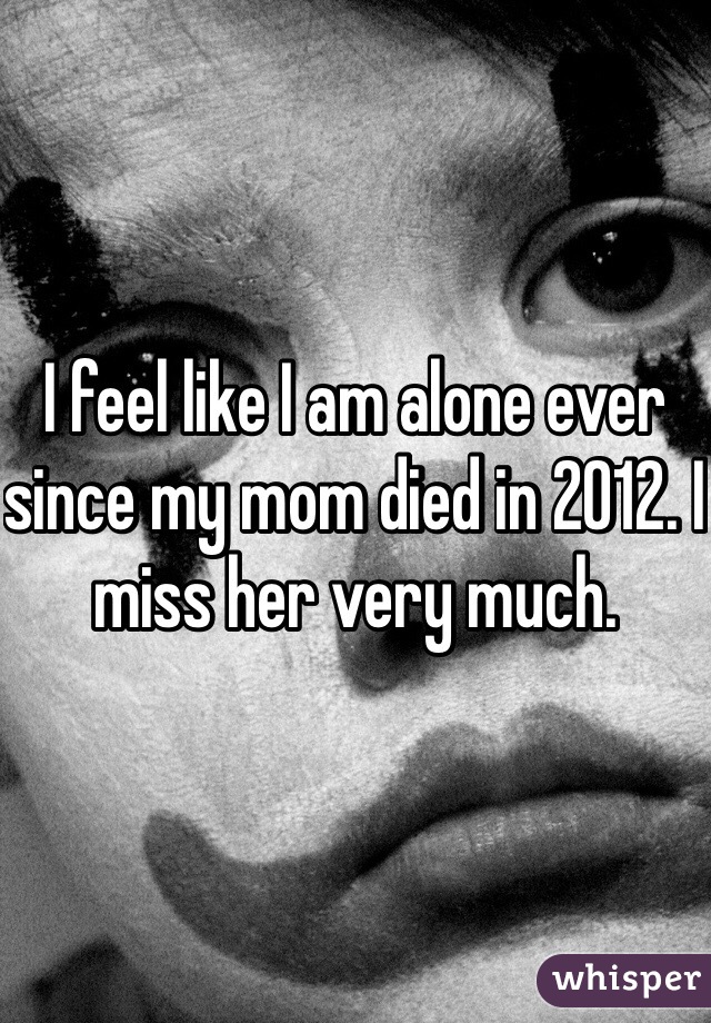 I feel like I am alone ever since my mom died in 2012. I miss her very much. 