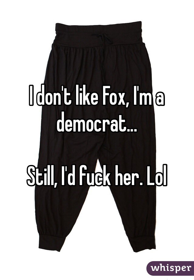 I don't like Fox, I'm a democrat...

Still, I'd fuck her. Lol