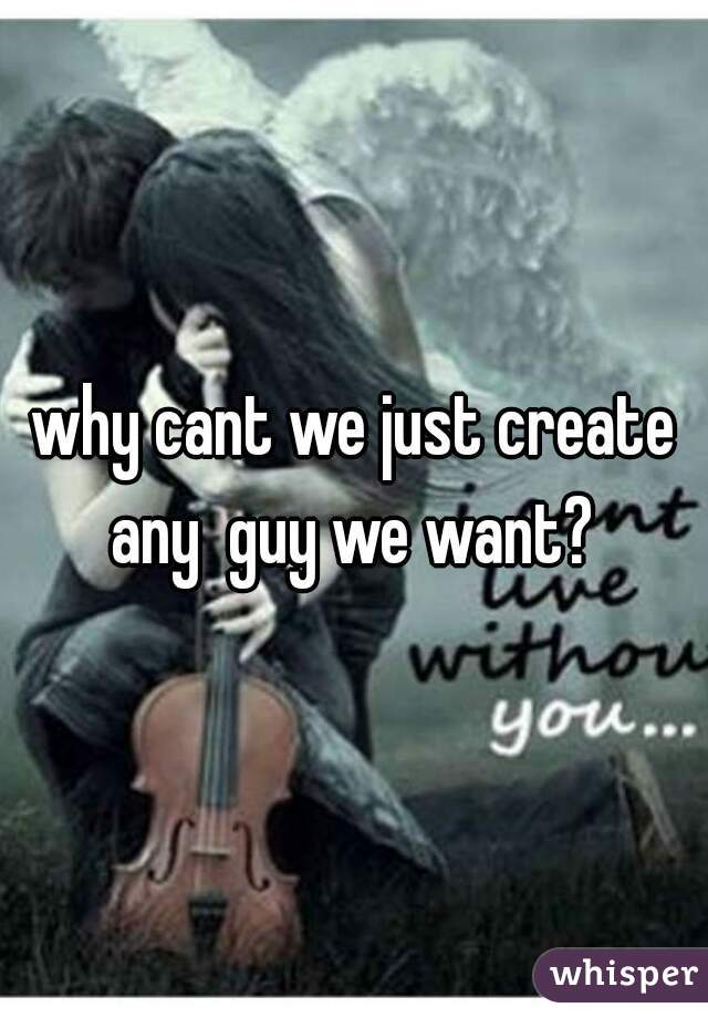 why cant we just create any  guy we want? 