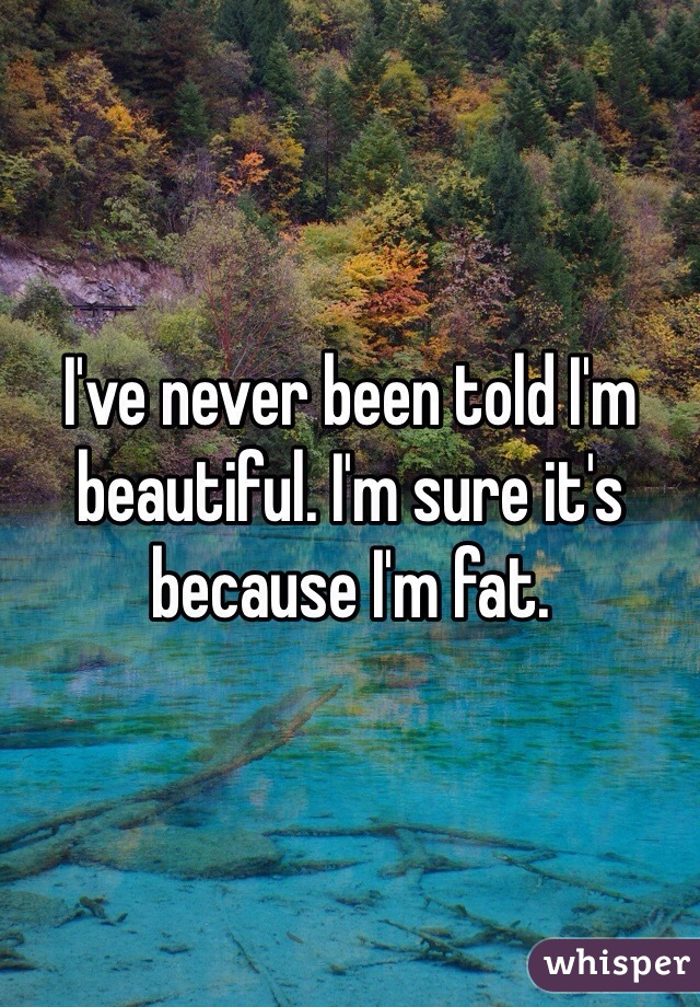 I've never been told I'm beautiful. I'm sure it's because I'm fat. 