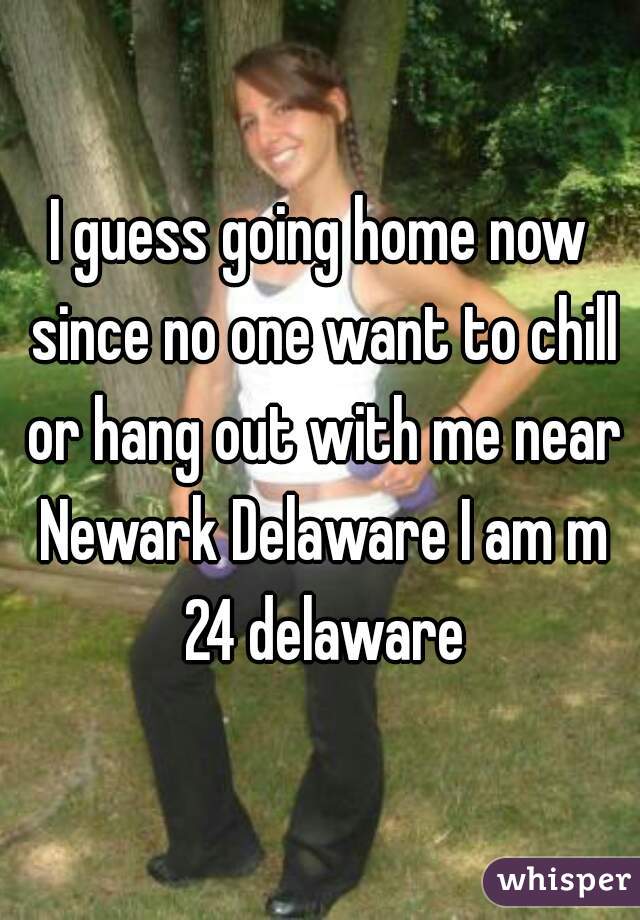 I guess going home now since no one want to chill or hang out with me near Newark Delaware I am m 24 delaware
