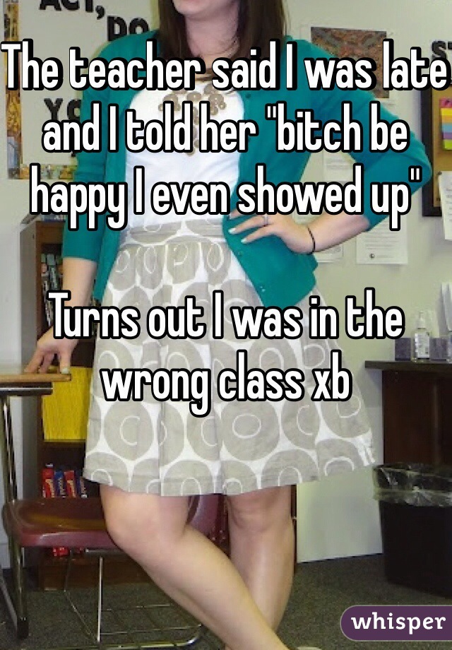 The teacher said I was late and I told her "bitch be happy I even showed up" 

Turns out I was in the wrong class xb 