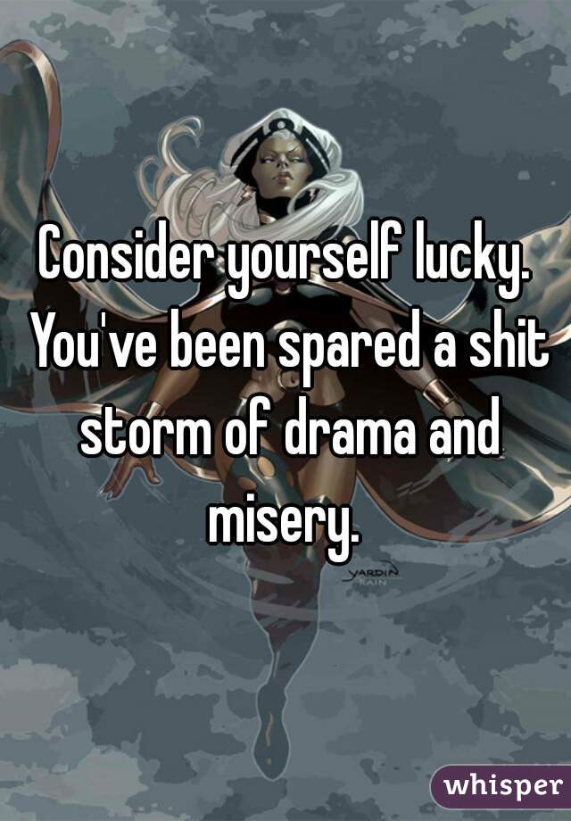 Consider yourself lucky. You've been spared a shit storm of drama and misery. 