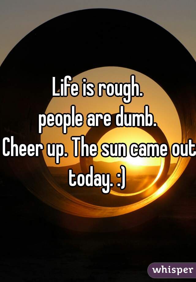 Life is rough.
people are dumb.
 Cheer up. The sun came out today. :) 