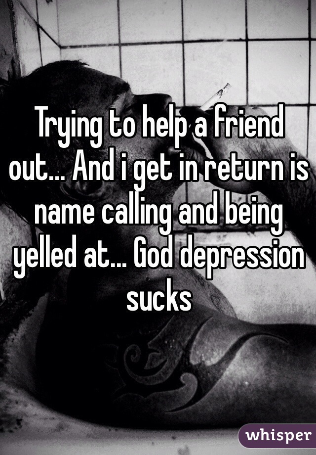 Trying to help a friend out... And i get in return is name calling and being yelled at... God depression sucks 