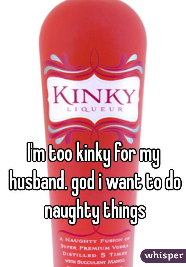 I'm too kinky for my husband. god i want to do naughty things