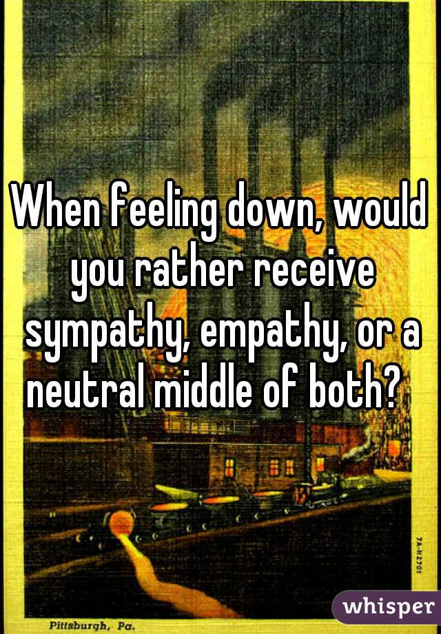 When feeling down, would you rather receive sympathy, empathy, or a neutral middle of both?  