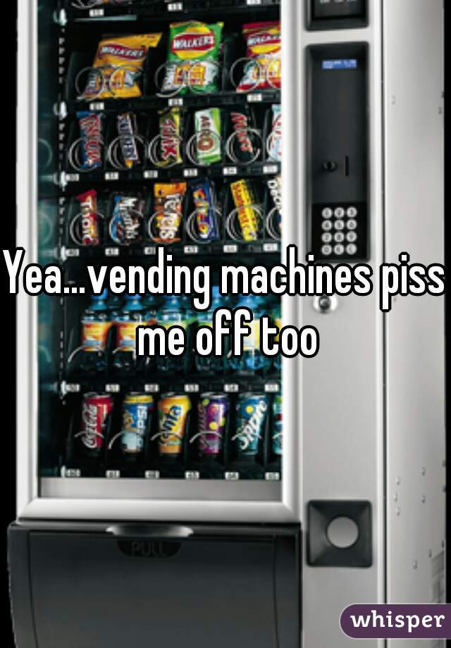 Yea...vending machines piss me off too