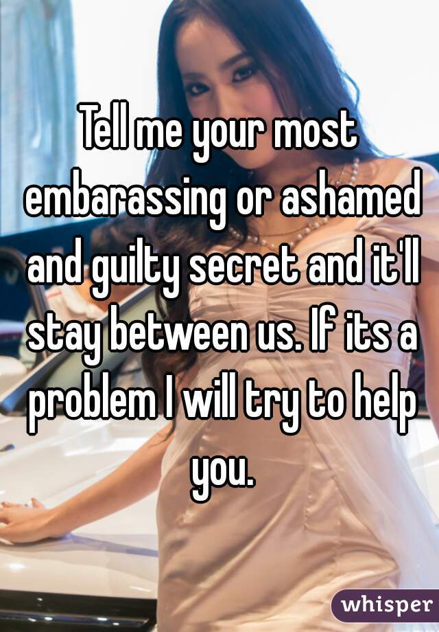 Tell me your most embarassing or ashamed and guilty secret and it'll stay between us. If its a problem I will try to help you.