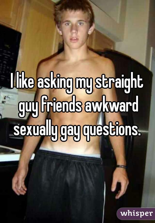 I like asking my straight guy friends awkward sexually gay questions. 