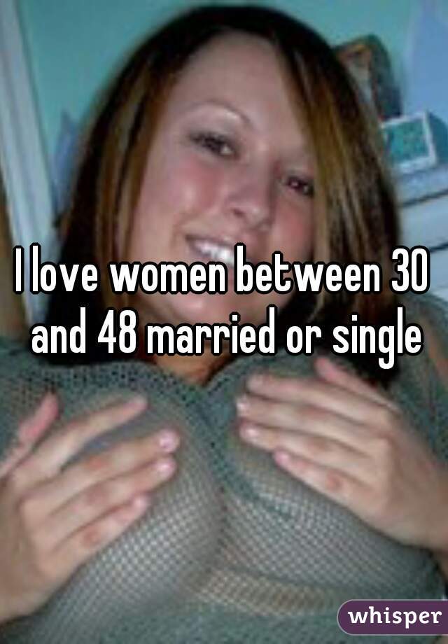 I love women between 30 and 48 married or single