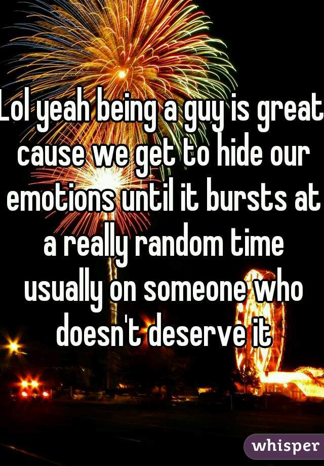Lol yeah being a guy is great cause we get to hide our emotions until it bursts at a really random time usually on someone who doesn't deserve it