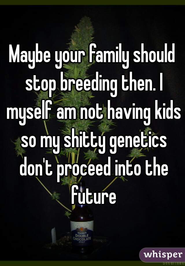 Maybe your family should stop breeding then. I myself am not having kids so my shitty genetics don't proceed into the future