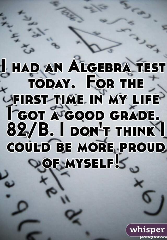 I had an Algebra test today.  For the first time in my life I got a good grade.  82/B. I don't think I could be more proud of myself!  