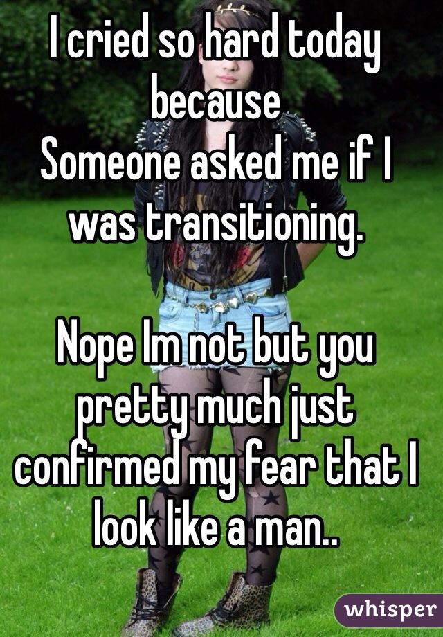 I cried so hard today because 
Someone asked me if I was transitioning.
 
Nope Im not but you pretty much just confirmed my fear that I look like a man..
