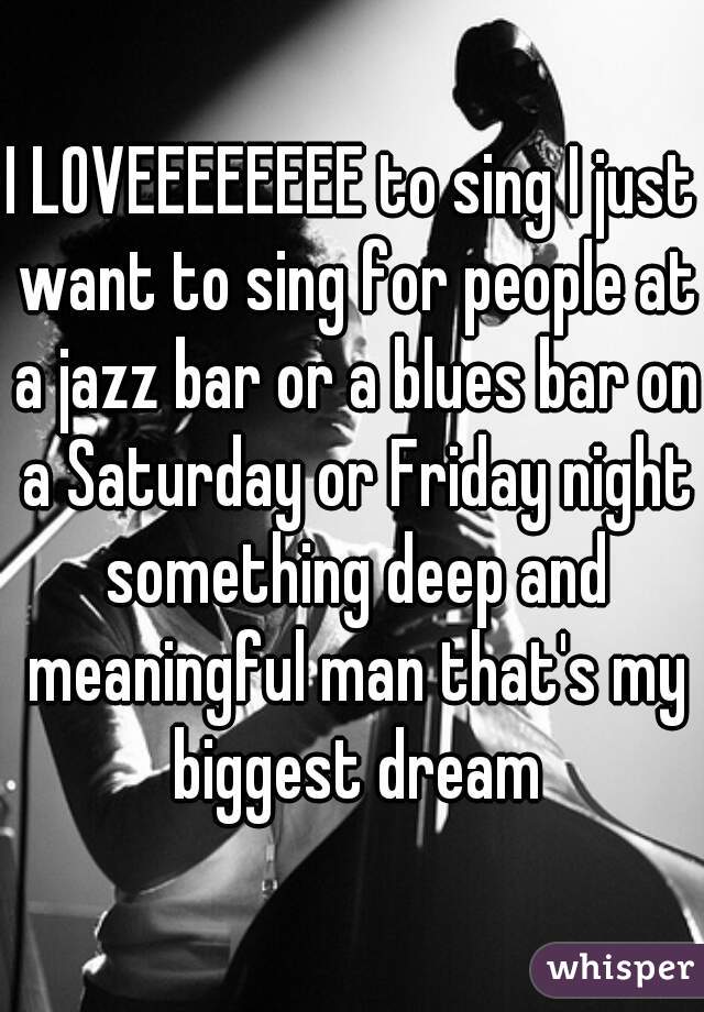 I LOVEEEEEEEE to sing I just want to sing for people at a jazz bar or a blues bar on a Saturday or Friday night something deep and meaningful man that's my biggest dream