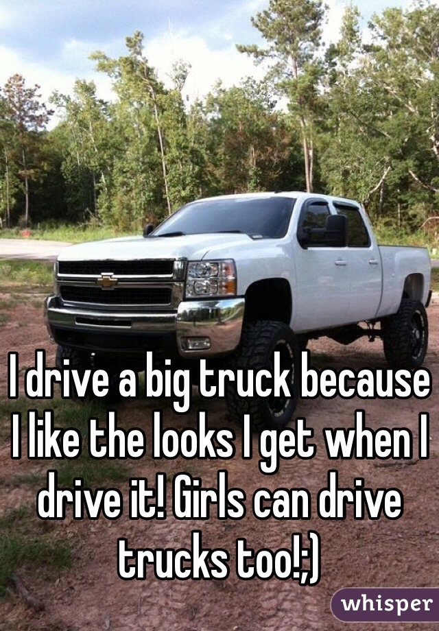 I drive a big truck because I like the looks I get when I drive it! Girls can drive trucks too!;)