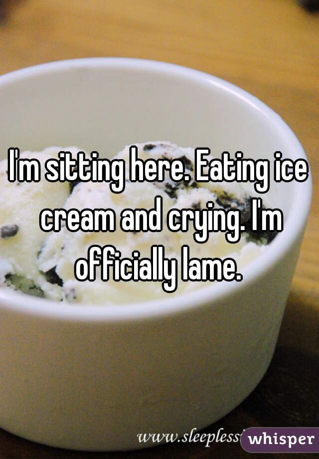 I'm sitting here. Eating ice cream and crying. I'm officially lame. 