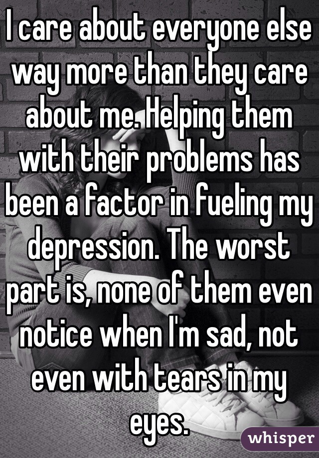 I care about everyone else way more than they care about me. Helping them with their problems has been a factor in fueling my depression. The worst part is, none of them even notice when I'm sad, not even with tears in my eyes. 