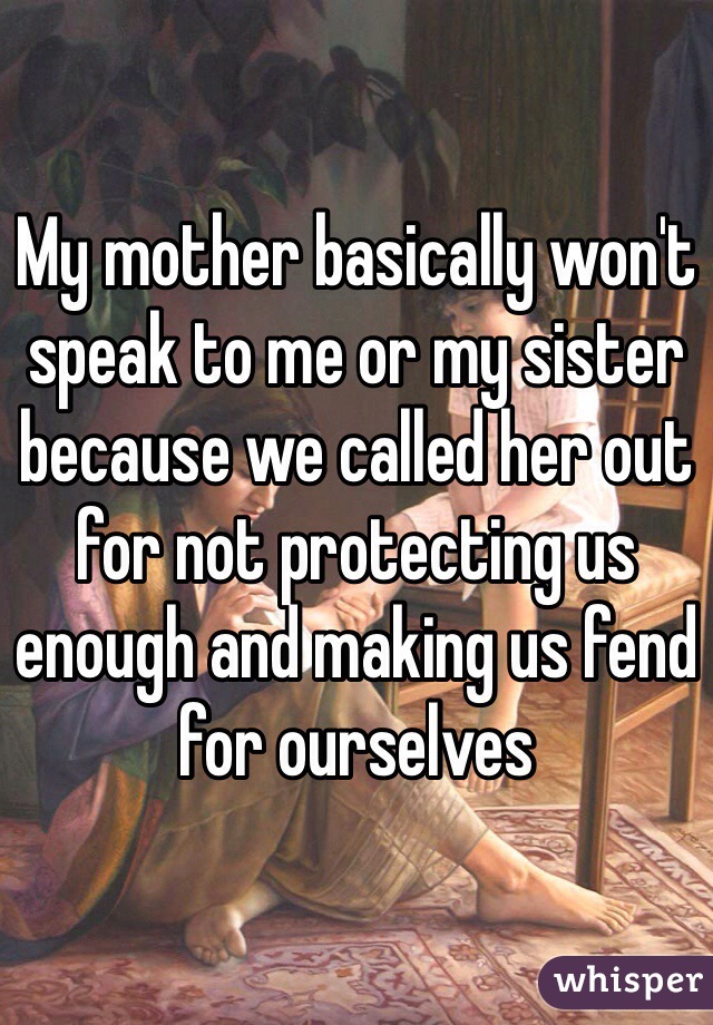 My mother basically won't speak to me or my sister because we called her out for not protecting us enough and making us fend for ourselves 