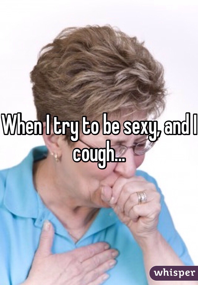 When I try to be sexy, and I cough...