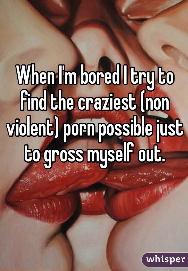 When I'm bored I try to find the craziest (non violent) porn possible just to gross myself out.