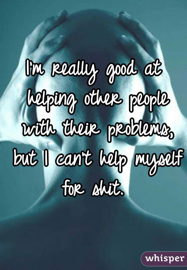 I'm really good at helping other people with their problems, but I can't help myself for shit. 