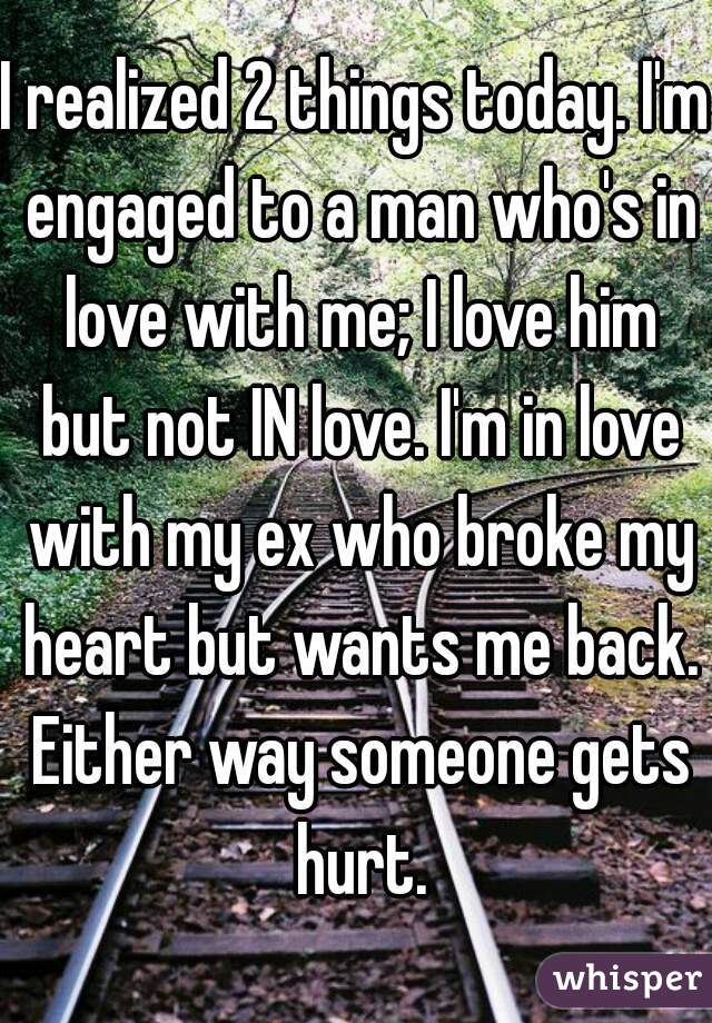 I realized 2 things today. I'm engaged to a man who's in love with me; I love him but not IN love. I'm in love with my ex who broke my heart but wants me back. Either way someone gets hurt.