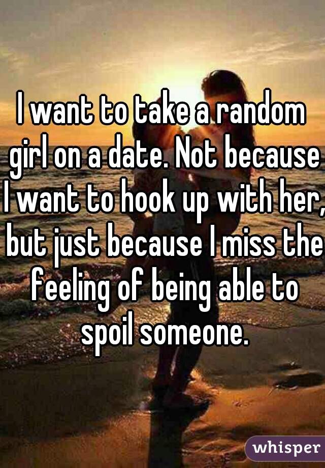 I want to take a random girl on a date. Not because I want to hook up with her, but just because I miss the feeling of being able to spoil someone.