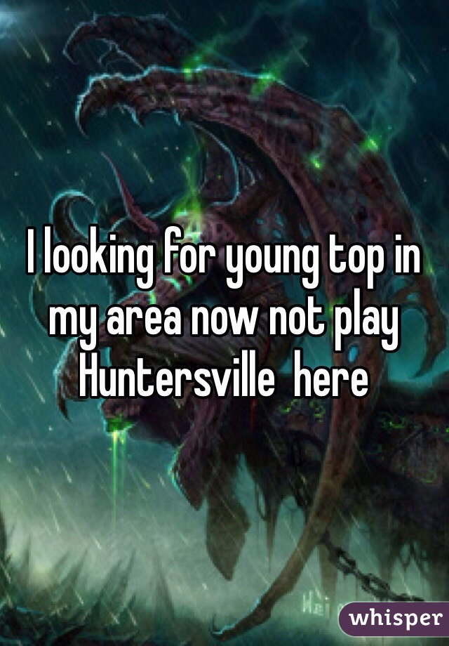 I looking for young top in my area now not play  
Huntersville  here 