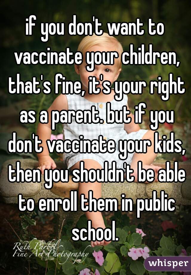 if you don't want to vaccinate your children, that's fine, it's your right as a parent. but if you don't vaccinate your kids, then you shouldn't be able to enroll them in public school. 