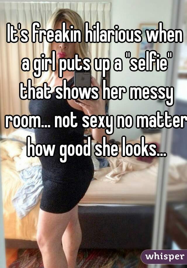 It's freakin hilarious when a girl puts up a "selfie" that shows her messy room... not sexy no matter how good she looks...