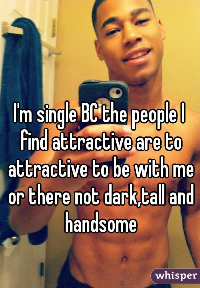 I'm single BC the people I find attractive are to attractive to be with me or there not dark,tall and handsome