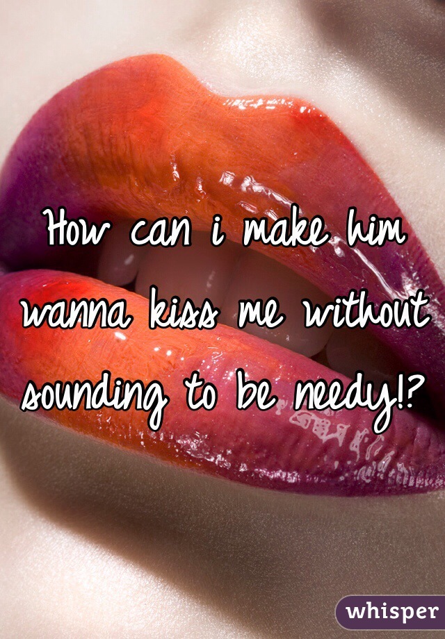 How can i make him wanna kiss me without sounding to be needy!?
