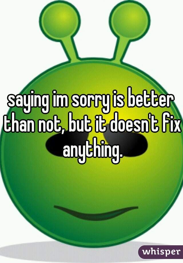 saying im sorry is better than not, but it doesn't fix anything.
