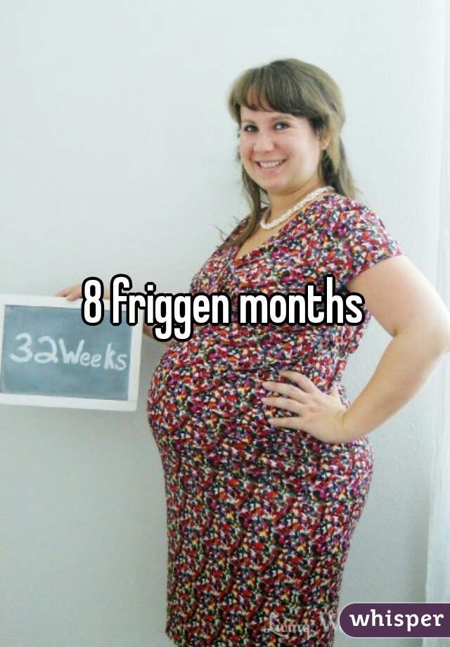 8 friggen months
