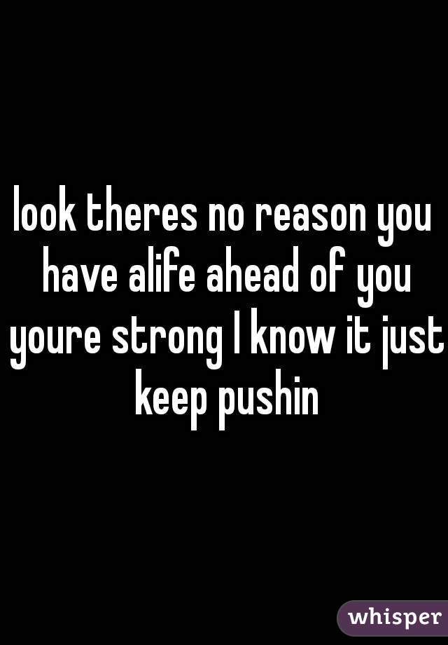 look theres no reason you have alife ahead of you youre strong I know it just keep pushin