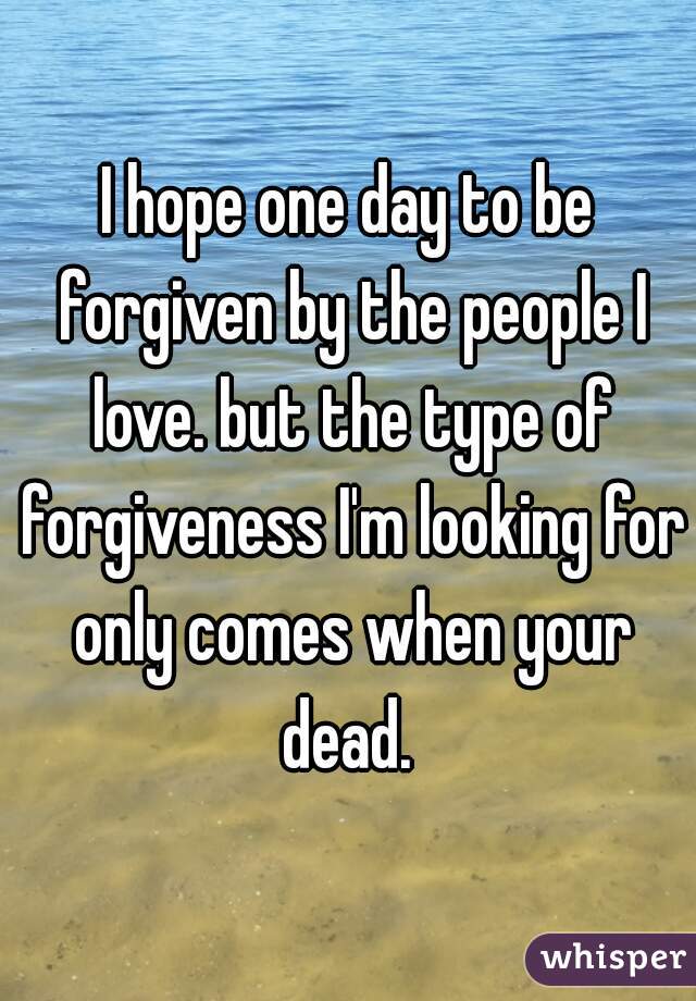 I hope one day to be forgiven by the people I love. but the type of forgiveness I'm looking for only comes when your dead. 