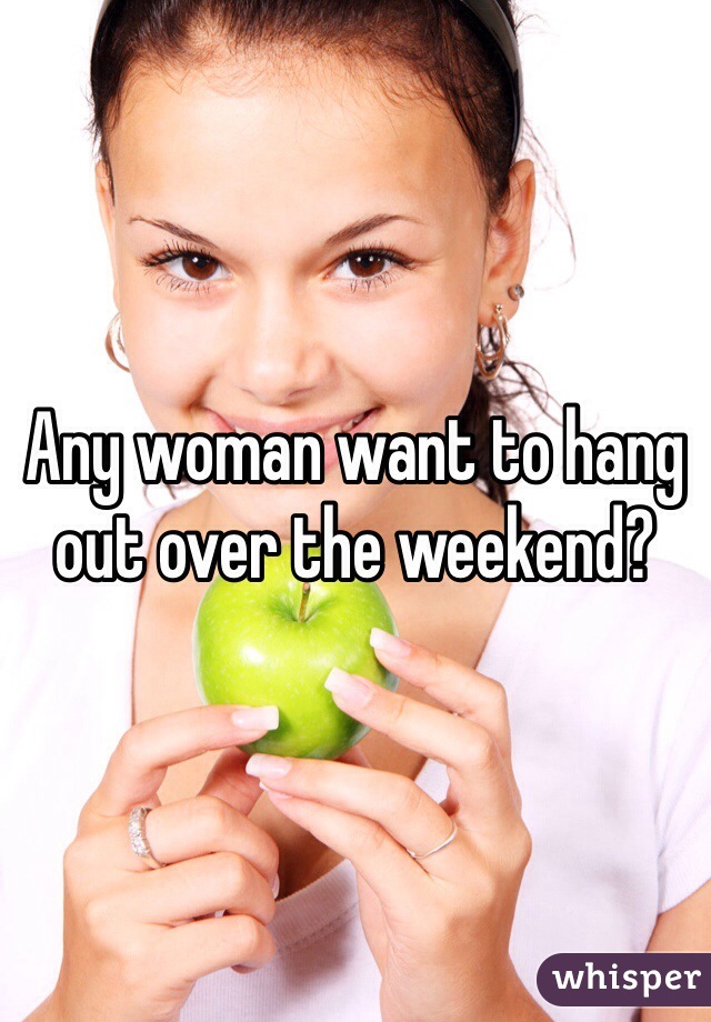Any woman want to hang out over the weekend?