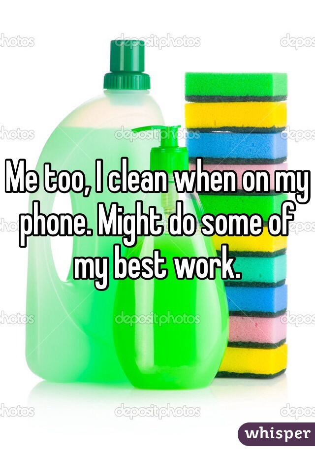 Me too, I clean when on my phone. Might do some of my best work. 
