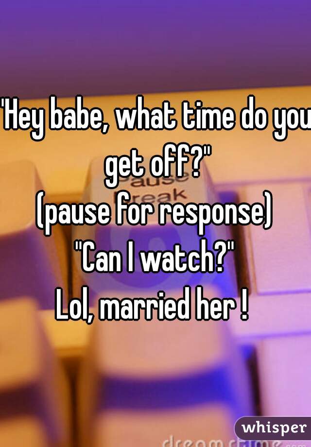 "Hey babe, what time do you get off?"
 (pause for response) 
"Can I watch?"

Lol, married her ! 