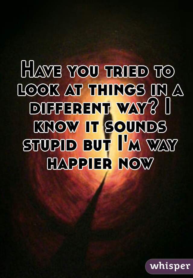 Have you tried to look at things in a different way? I know it sounds stupid but I'm way happier now