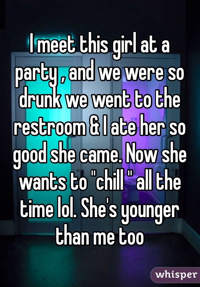 I meet this girl at a party , and we were so drunk we went to the restroom & I ate her so good she came. Now she wants to "chill " all the time lol. She's younger than me too 