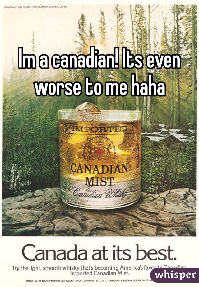 Im a canadian! Its even worse to me haha