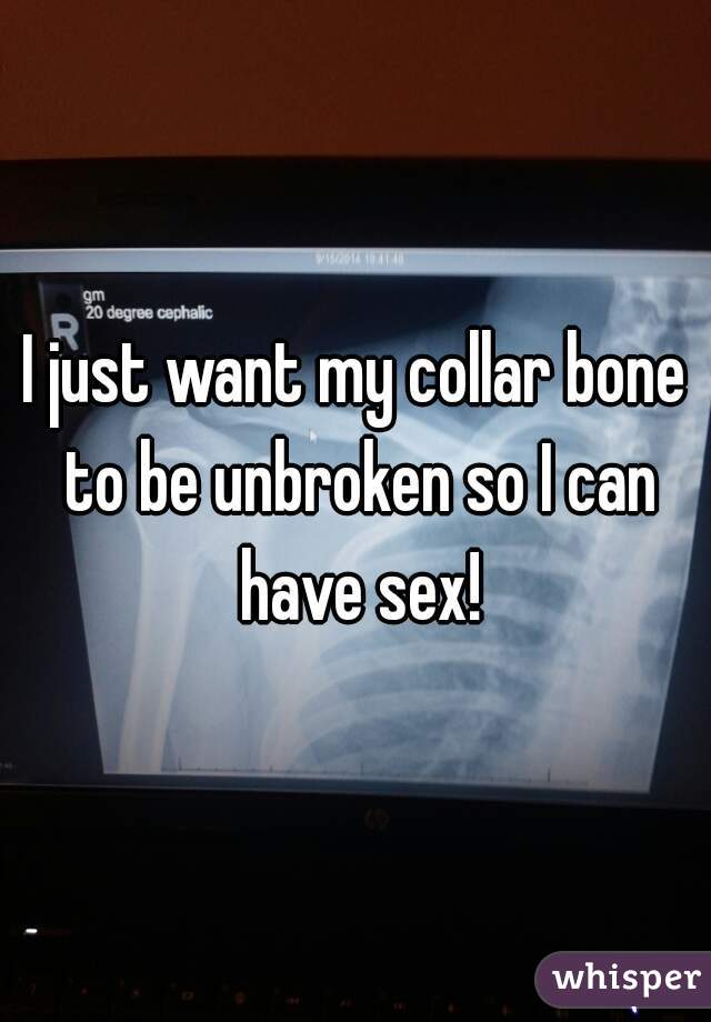 I just want my collar bone to be unbroken so I can have sex!