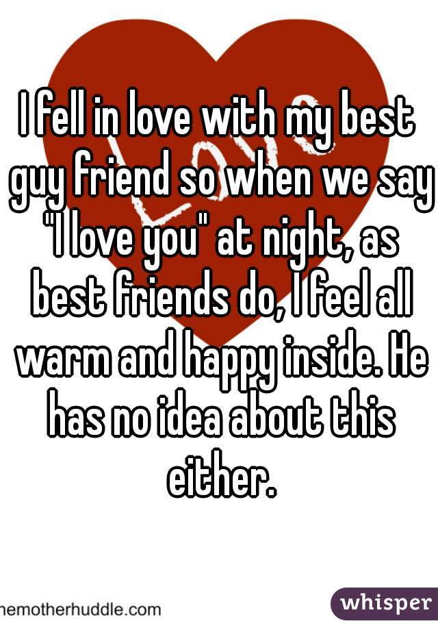 I fell in love with my best guy friend so when we say "I love you" at night, as best friends do, I feel all warm and happy inside. He has no idea about this either.