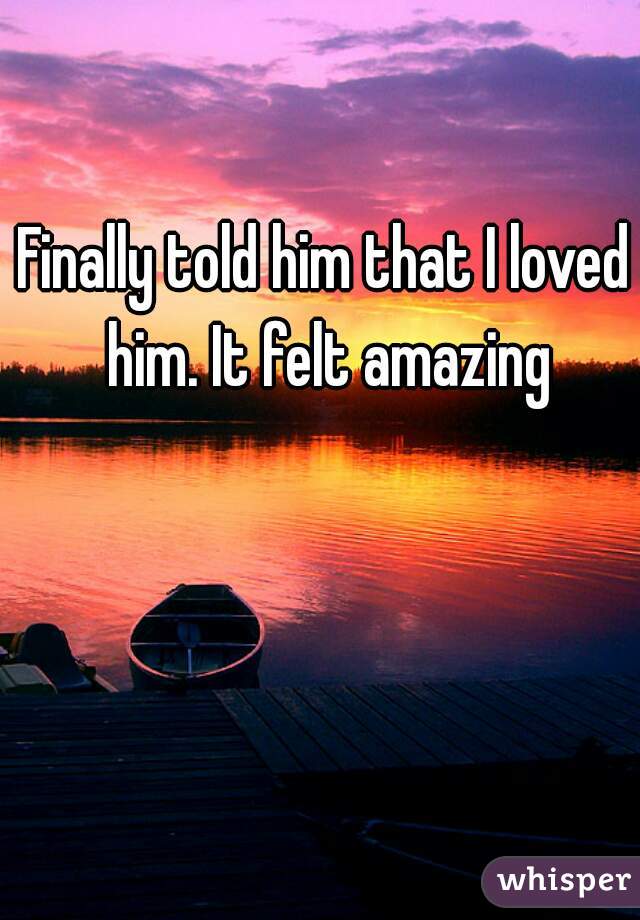 Finally told him that I loved him. It felt amazing