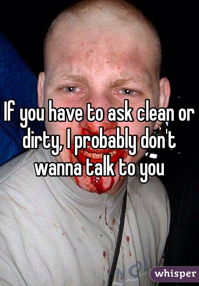 If you have to ask clean or dirty, I probably don't wanna talk to you
